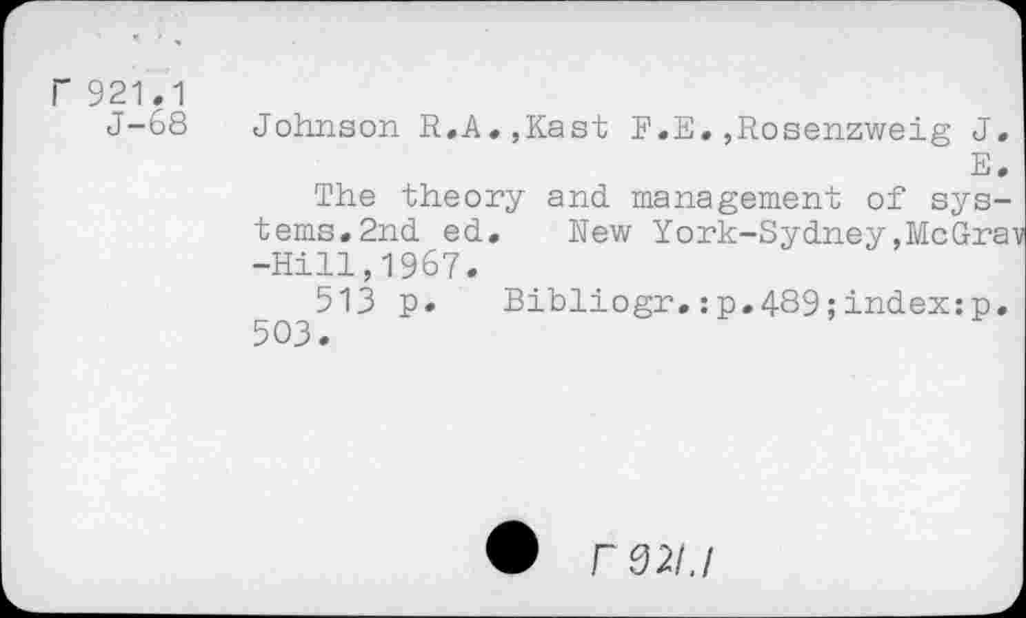 ﻿F 921.1
J-68
Johnson R.A.,Kast F.E.,Rosenzweig J.
E.
The theory and management of systems. 2nd ed. New York-Sydney,MeGray -Hill,1967.
513 p. Bibliogr,:p.489;index:p. 503.
r 021.1